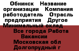 Обнинск › Название организации ­ Компания-работодатель › Отрасль предприятия ­ Другое › Минимальный оклад ­ 8 000 - Все города Работа » Вакансии   . Московская обл.,Долгопрудный г.